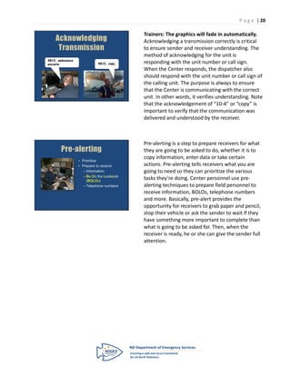 P a g e | 20

                                           Trainers: The graphics will fade in automatically.
    Acknowledging                          Acknowledging a transmission correctly is critical
     Transmission                          to ensure sender and receiver understanding. The
                                           method of acknowledging for the unit is
4810, ambulance
enroute.                    4810, copy.    responding with the unit number or call sign.
                                           When the Center responds, the dispatcher also
                                           should respond with the unit number or call sign of
                                           the calling unit. The purpose is always to ensure
                                           that the Center is communicating with the correct
                                           unit. In other words, it verifies understanding. Note
                                           that the acknowledgement of “10-4” or “copy” is
                                           important to verify that the communication was
                                           delivered and understood by the receiver.



                                           Pre-alerting is a step to prepare receivers for what
       Pre-alerting                        they are going to be asked to do, whether it is to
                                           copy information, enter data or take certain
                  • Prioritize
                  • Prepare to receive     actions. Pre-alerting tells receivers what you are
                    – Information          going to need so they can prioritize the various
                    – Be On the Lookouts
                       (BOLOs)
                                           tasks they’re doing. Center personnel use pre-
                    – Telephone numbers    alerting techniques to prepare field personnel to
                                           receive information, BOLOs, telephone numbers
                                           and more. Basically, pre-alert provides the
                                           opportunity for receivers to grab paper and pencil,
                                           stop their vehicle or ask the sender to wait if they
                                           have something more important to complete than
                                           what is going to be asked for. Then, when the
                                           receiver is ready, he or she can give the sender full
                                           attention.
 