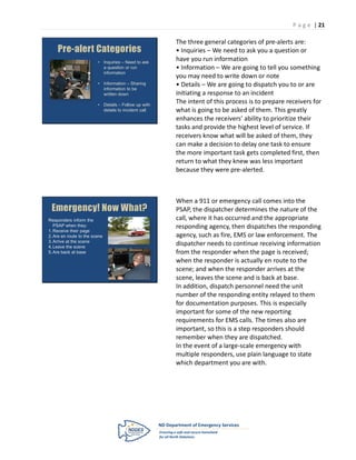 P a g e | 21

                                                      The three general categories of pre-alerts are:
    Pre-alert Categories                              • Inquiries – We need to ask you a question or
                         • Inquiries – Need to ask
                                                      have you run information
                           a question or run          • Information – We are going to tell you something
                           information
                                                      you may need to write down or note
                         • Information – Sharing      • Details – We are going to dispatch you to or are
                           information to be
                           written down               initiating a response to an incident
                         • Details – Follow up with
                                                      The intent of this process is to prepare receivers for
                           details to incident call   what is going to be asked of them. This greatly
                                                      enhances the receivers’ ability to prioritize their
                                                      tasks and provide the highest level of service. If
                                                      receivers know what will be asked of them, they
                                                      can make a decision to delay one task to ensure
                                                      the more important task gets completed first, then
                                                      return to what they knew was less important
                                                      because they were pre-alerted.



                                                      When a 911 or emergency call comes into the
 Emergency! Now What?                                 PSAP, the dispatcher determines the nature of the
Responders inform the                                 call, where it has occurred and the appropriate
   PSAP when they:                                    responding agency, then dispatches the responding
1. Receive their page
2. Are en route to the scene                          agency, such as fire, EMS or law enforcement. The
3. Arrive at the scene
4. Leave the scene
                                                      dispatcher needs to continue receiving information
5. Are back at base                                   from the responder when the page is received;
                                                      when the responder is actually en route to the
                                                      scene; and when the responder arrives at the
                                                      scene, leaves the scene and is back at base.
                                                      In addition, dispatch personnel need the unit
                                                      number of the responding entity relayed to them
                                                      for documentation purposes. This is especially
                                                      important for some of the new reporting
                                                      requirements for EMS calls. The times also are
                                                      important, so this is a step responders should
                                                      remember when they are dispatched.
                                                      In the event of a large-scale emergency with
                                                      multiple responders, use plain language to state
                                                      which department you are with.
 