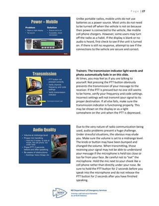 P a g e | 27

                                                                      Unlike portable radios, mobile units do not use
          Power -- Mobile                                             batteries as a power source. Most units do not need
   Problem                    Solution                                to be turned off when the vehicle is not on because
   • Blank or dark display    • Ensure unit is on                     their power is connected to the vehicle, like mobile
   • No sound                 • If possible, check
                                connection                            cell phone chargers. However, some users may turn
                                                                      off the radio as a habit. If the display is blank or no
                                                                      audio is heard, first check to see if the unit is turned
                                                                      on. If there is still no response, attempt to see if the
                                                                      connections to the vehicle are secure and correct.
                                                             Mobile




                                                                      Trainers: The transmission indicator light words and
            Transmission                                              photo automatically fade in on this slide.
                              • PTT button not                        At times, you may feel as if you are talking to
                                pressed correctly                     yourself. Not pressing the PTT button obviously
                              • Verify channel,
                                frequency and code                    prevents the transmission of your message to the
                                settings                              receiver. If the PTT is pressed but no one still seems
                              • Verify transmission
                                indicator                             to be home, verify your frequency and code settings.
                                                                      Incorrect settings will not transmit your signal to its
                              Transmission Indicator Light
                                                                      proper destination. If all else fails, make sure the
                                                                      transmission indicator is functioning properly. This
                                                                      may be shown on the display or as a light
                                                                      somewhere on the unit when the PTT is depressed.



                                                                      Due to the very nature of radio communication being
            Audio Quality                                             used, audio problems present a huge challenge.
• Volume at midrange level                                            Under stressful situations, the obvious may elude
• Proper mic handling                                                 you. Make sure the volume is set to a midrange level.
  – Hold mic 2 inches to side of
    mouth, like cell phone, not                                       The knob or button may have been bumped and
    under nose
• Press PTT 2 seconds
                                                                      changed the volume. When transmitting, those
  before and after speaking                                           receiving your signal may not be able to understand
• Be aware of obstructions
  – Buildings, heavy foliage, etc.
                                                                      your message if the microphone is held too close or
                                                                      too far from your face. Be careful not to “eat” the
                                                                      microphone. Hold the mic next to your cheek like a
                                                                      cell phone rather than directly under your nose. Be
                                                                      sure to hold the PTT button for 2 seconds before you
                                                                      speak into the microphone and do not release the
                                                                      PTT button for 2 seconds after you have finished
                                                                      speaking.
 