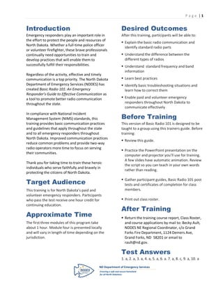 P age |1


Introduction                                          Desired Outcomes
Emergency responders play an important role in        After this training, participants will be able to:
the effort to protect the people and resources of
                                                       Explain the basic radio communication and
North Dakota. Whether a full-time police officer
                                                        identify standard radio parts
or volunteer firefighter, these brave professionals
continually need opportunities to train and            Understand the difference between the
develop practices that will enable them to              different types of radios
successfully fulfill their responsibilities.           Understand standard frequency and band
                                                        information
Regardless of the activity, effective and timely
communication is a top priority. The North Dakota      Learn best practices
Department of Emergency Services (NDDES) has           Identify basic troubleshooting situations and
created Basic Radio 101: An Emergency                   learn how to correct them
Responder’s Guide to Effective Communication as
a tool to promote better radio communication           Enable paid and volunteer emergency
throughout the state.                                   responders throughout North Dakota to
                                                        communicate effectively

                                                      Before Training
In compliance with National Incident
Management System (NIMS) standards, this
training provides basic communication practices       This version of Basic Radio 101 is designed to be
and guidelines that apply throughout the state        taught to a group using this trainers guide. Before
and to all emergency responders throughout            training:
North Dakota. Improved communication practices
                                                       Review this guide.
reduce common problems and provide two-way
radio operators more time to focus on serving
                                                       Practice the PowerPoint presentation on the
their communities.
                                                        computer and projector you’ll use for training.
                                                        A few slides have automatic animation. Review
Thank you for taking time to train these heroic
                                                        the script so you can teach in your own words
individuals who serve faithfully and bravely in
                                                        rather than reading.
protecting the citizens of North Dakota.

Target Audience
                                                       Gather participant guides, Basic Radio 101 post
                                                        tests and certificates of completion for class
This training is for North Dakota’s paid and            members.
volunteer emergency responders. Participants
who pass the test receive one hour credit for          Print out class roster.
continuing education.
                                                      After Training
Approximate Time                                       Return the training course report, Class Roster,
The first three modules of this program take            and course applications by mail to: Becky Ault,
about 1 hour. Module four is presented locally          NDDES NE Regional Coordinator, c/o Grand
and will vary in length of time depending on the        Forks Fire Department, 1124 Demers Ave,
jurisdiction.                                           Grand Forks, ND 58201 or email to
                                                        rault@nd.gov.

                                                      Test Answers
                                                      1. a, 2. a, 3. a, 4. a, 5. a, 6. a. 7. a, 8. c, 9. a, 10. a
 