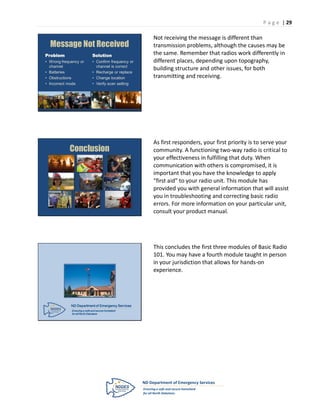 P a g e | 29

                                                      Not receiving the message is different than
  Message Not Received                                transmission problems, although the causes may be
Problem                      Solution                 the same. Remember that radios work differently in
• Wrong frequency or         • Confirm frequency or   different places, depending upon topography,
  channel                      channel is correct
                                                      building structure and other issues, for both
• Batteries                  • Recharge or replace
• Obstructions               • Change location        transmitting and receiving.
• Incorrect mode             • Verify scan setting




                                                      As first responders, your first priority is to serve your
            Conclusion                                community. A functioning two-way radio is critical to
                                                      your effectiveness in fulfilling that duty. When
                                                      communication with others is compromised, it is
                                                      important that you have the knowledge to apply
                                                      “first aid” to your radio unit. This module has
                                                      provided you with general information that will assist
                                                      you in troubleshooting and correcting basic radio
                                                      errors. For more information on your particular unit,
                                                      consult your product manual.




                                                      This concludes the first three modules of Basic Radio
                                                      101. You may have a fourth module taught in person
                                                      in your jurisdiction that allows for hands-on
                                                      experience.




             ND Department of Emergency Services
             Ensuring a safe and secure homeland
             for all North Dakotans
 