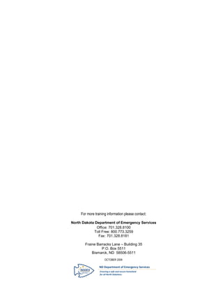 P a g e | 30




     For more training information please contact:

North Dakota Department of Emergency Services
              Office: 701.328.8100
            Toll Free: 800.773.3259
               Fax: 701.328.8181

       Fraine Barracks Lane – Building 35
                 P.O. Box 5511
           Bismarck, ND 58506-5511
                     OCTOBER 2009
 