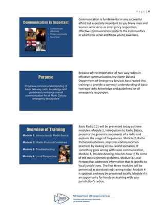 P age |4

                                           Communication is fundamental in any successful
Communication is Important                 effort but especially important to you brave men and
                     • Communicate
                                           women who serve as emergency responders.
                       effectively         Effective communication protects the communities
                     • Protect community
                                           in which you serve and helps you to save lives.
                     • Save lives




                                           Because of the importance of two-way radios in
             Purpose                       effective communication, the North Dakota
                                           Department of Emergency Services has created this
 Provide a common understanding of
                                           training to provide a common understanding of basic
 basic two-way radio knowledge and         two-way radio knowledge and guidelines for all
    guidelines to enhance overall          emergency responders.
 communication for all North Dakota
        emergency responders




                                           Basic Radio 101 will be presented today as three
   Overview of Training                    modules. Module 1, Introduction to Radio Basics,
Module 1: Introduction to Radio Basics     presents the general components of a radio and
                                           explains the usage of frequencies. Module 2, Radio
Module 2: Radio Protocol Guidelines        Protocol Guidelines, improves communication
                                           practices by looking at real-world scenarios. If
Module 3: Troubleshooting                  something goes wrong with radio communication,
                                           Module 3, Troubleshooting, teaches how to fix some
Module 4: Local Perspective
                                           of the most common problems. Module 4, Local
                                           Perspective, addresses information that is specific to
                                           local jurisdictions. The first three modules will be
                                           presented as standardized training today. Module 4
                                           is optional and may be presented locally. Module 4 is
                                           an opportunity for hands-on training with your
                                           jurisdiction’s radios.
 