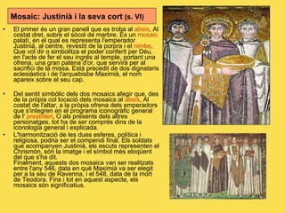 El primer és un gran panell que es troba al  absis , Al costat dret, sobre el sòcol de marbre. És un  mosaic  palatí, en el qual es representa l'emperador Justinià, al centre, revestit de la porpra i el  nimbe , Que vol dir o simbolitza el poder conferit per Déu, en l'acte de fer el seu ingrés al temple, portant una ofrena, una gran patena d'or, que servirà per al sacrifici de la missa. Està precedit de dos dignataris eclesiàstics i de l'arquebisbe Maximià, el nom apareix sobre el seu cap.  Del sentit simbòlic dels dos mosaics afegir que, des de la pròpia col locació dels mosaics al  absis , Al costat de l'altar, a la pròpia ofrena dels emperadors que s'integren en el programa iconogràfic general de l'  presbiteri , O als presents dels altres personatges, tot ha de ser comprès dins de la iconologia general i explicada.  L'harmonització de les dues esferes, política i religiosa, podria ser el compendi final. Els soldats que acompanyen Justinià, els escuts representen el Chrismón, són la imatge i el símbol més eloqüent del que s'ha dit. Finalment, aquests dos mosaics van ser realitzats entre l'any 546, data en què Maximià va ser elegit per a la seu de Ravenna, i el 548, data de la mort de Teodora. Fins i tot en aquest aspecte, els mosaics són significatius. Mosaic: Justinià i la seva cort  (s. VI) 