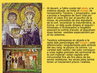 Al davant, a l'altre costat del  absis , a la mateixa alçada, es troba el  mosaic  de l'emperadriu Teodora. L'emperadriu, que s'acosta a l'església de Sant Vital per oferir el calze d'or per al sacrifici de la missa, és precedida de dos dignataris de la cort, reconèixer la indumentària, la túnica, un dels quals dirigeix el seguici i introdueix a l'Emperadriu a l'església aixecant la cortina d'accés; el segueixen dues dames  vestides especialment per al ritu solemne. Teodora sobrepassa en alçada a la resta dels personatges del  mosaic  i està diferenciada i singularitzada pels atributs del seu rang: la porpra i la corona. La varietat dels vestits i del color correspon a unes regles precises del cerimonial de la cort imperial i estan captats amb minuciositat fins als fins plecs de les seves vestidures, les seves joies també tenen un tractament precís i realista. Teodora   L’emperadriu Teodora 