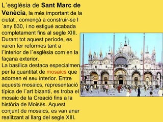 L´església de  Sant Marc de Venècia , la més important de la ciutat , començà a construir-se l´any 830, i no estigué acabada completament fins al segle XIII. Durant tot aquest període, es varen fer reformes tant a  l´interior de l´esglèsia com en la façana exterior. La basílica destaca especialment per la quantitat de  mosaics  que adornen el seu interior. Entre aquests mosaics, representació típica de l´art bizantí, es troba el mosaic de la Creació fins a la història de Moisès. Aquest conjunt de mosaics, es van anar realitzant al llarg del segle XIII. 