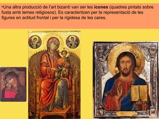 Una altra producció de l’art bizantí van ser les  icones  (quadres pintats sobre fusta amb temes religiosos). Es caracteritzen per la representació de les figures en actitud frontal i per la rigidesa de les cares. 