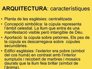 ARQUITECTURA : característiques Planta de les esglésies: centralitzada Concepció simbòlica: la cúpula representa l’àmbit celestial. La llum que entra és una manifestació visible però intangible de Déu. Aportació: la cúpula sobre petxines. Els pes de la cúpula es descarregava sobre  cúpules secundàries. Edifici esglésies: l’exterior era pobre (símbol del cos humà) en contrast amb l’interior sumptuós i recobert de marbres i mosaics daurats que la llum feia brillar (símbol de l’ànima). 