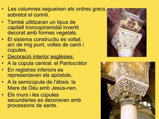 Les columnes segueixen els ordres grecs,    sobretot el corinti. També utilitzaran un tipus de capitell troncopiramidal invertit decorat amb formes vegetals. El sistema constructiu és voltat: arc de mig punt, voltes de canó i cúpules. Decoració interior esglésies:   A la cúpula central: el Pantocràtor En registres inferiors es representaven els apòstols. A la semicúpula de l’àbsis: la Mare de Déu amb Jesús-nen . Els murs i les cúpules secundaries es decoraven amb processons de sants. 