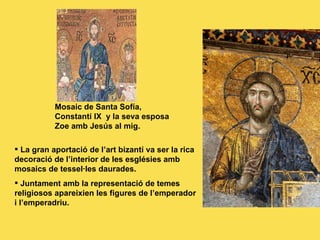Mosaic de Santa Sofía, Constantí IX  y la seva esposa Zoe amb Jesús al mig. Detalle de un mosaico con la emperatriz Zoe, Santa Sofía. La gran aportació de l’art bizantí va ser la rica decoració de l’interior de les esglésies amb mosaics de tessel·les daurades. Juntament amb la representació de temes religiosos apareixien les figures de l’emperador i l’emperadriu. 