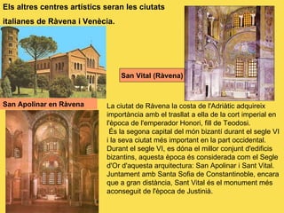 San Apolinar en Ràvena   Els altres centres artístics seran les ciutats italianes de Ràvena i Venècia. La ciutat de Ràvena la costa de l'Adriàtic adquireix importància amb el trasllat a ella de la cort imperial en l'època de l'emperador Honori, fill de Teodosi. És la segona capital del món bizantí durant el segle VI i la seva ciutat més important en la part occidental. Durant el segle VI, es dóna el millor conjunt d'edificis bizantins, aquesta època és considerada com el Segle d'Or d'aquesta arquitectura: San Apolinar i Sant Vital. Juntament amb Santa Sofia de Constantinoble, encara que a gran distància, Sant Vital és el monument més aconseguit de l'època de Justinià. San Vital (Ràvena) 