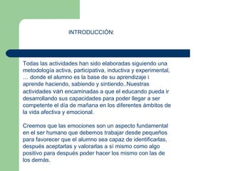 INTRODUCCIÓN: Todas las actividades han sido elaboradas siguiendo una metodología activa, participativa, inductiva y experimental,… donde el alumno es la base de su aprendizaje i aprende haciendo, sabiendo y sintiendo..Nuestras actividades  van  encaminadas a que el educando pueda ir desarrollando sus capacidades para poder llegar a ser competente el día de mañana en los diferentes ámbitos de la vida afectiva y emocional. Creemos que las emociones son un aspecto fundamental en el ser humano que debemos trabajar desde pequeños para favorecer que el alumno sea capaz de identificarlas, después aceptarlas y valorarlas a sí mismo como algo positivo para después poder hacer los mismo con las de los demás. 