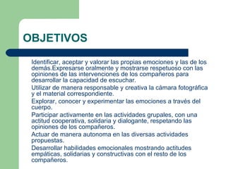 OBJETIVOS Identificar, aceptar y valorar las propias emociones y las de los demás.Expresarse oralmente y mostrarse respetuoso con las opiniones de las intervenciones de los compañeros para desarrollar la capacidad de escuchar. Utilizar de manera responsable y creativa la cámara fotográfica y el material correspondiente. Explorar, conocer y experimentar las emociones a través del cuerpo. Participar activamente en las actividades grupales, con una actitud cooperativa, solidaria y dialogante, respetando las opiniones de los compañeros. Actuar de manera autonoma en las diversas actividades propuestas. Desarrollar habilidades emocionales mostrando actitudes empáticas, solidarias y constructivas con el resto de los compañeros. 