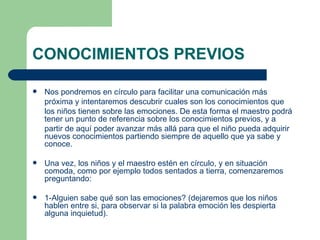CONOCIMIENTOS PREVIOS Nos pondremos en círculo para facilitar una comunicación más  próxima y intentaremos descubrir cuales son los conocimientos que  los niños tienen sobre las emociones. De esta forma el maestro podrá tener un punto de referencia sobre los conocimientos previos, y a  partir de aquí poder avanzar más allá para que el niño pueda adquirir nuevos conocimientos partiendo siempre de aquello que ya sabe y conoce. Una vez, los niños y el maestro estén en círculo, y en situación comoda, como por ejemplo todos sentados a tierra, comenzaremos preguntando: 1-Alguien sabe qué son las emociones? (dejaremos que los niños hablen entre si, para observar si la palabra emoción les despierta alguna inquietud). 
