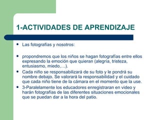 1-ACTIVIDADES DE APRENDIZAJE Las fotografías y nosotros: propondremos que los niños se hagan fotografías entre ellos expresando la emoción que quieran (alegría, tristeza, entusiasmo, miedo,…). Cada niño se responsabilizará de su foto y le pondrá su nombre debajo. Se valorará la responsabilidad y el cuidado que cada niño tiene de la cámara en el momento que la use. 3-Paralelamente los educadores enregistraran en video y harán fotografías de las diferentes situaciones emocionales que se puedan dar a la hora del patio. 