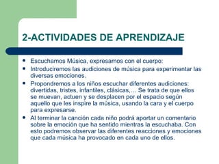 2-ACTIVIDADES DE APRENDIZAJE Escuchamos Música, expresamos con el cuerpo: Introduciremos las audiciones de música para experimentar las diversas emociones. Propondremos a los niños escuchar diferentes audiciones: divertidas, tristes, infantiles, clásicas,… Se trata de que ellos se muevan, actuen y se desplacen por el espacio según aquello que les inspire la música, usando la cara y el cuerpo para expresarse. Al terminar la canción cada niño podrá aportar un comentario sobre la emoción que ha sentido mientras la escuchaba. Con esto podremos observar las diferentes reacciones y emociones que cada música ha provocado en cada uno de ellos. 