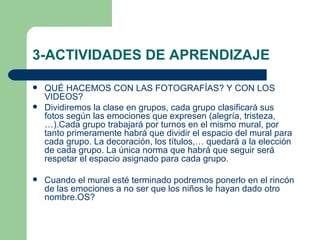 3-ACTIVIDADES DE APRENDIZAJE QUÉ HACEMOS CON LAS FOTOGRAFÍAS? Y CON LOS VIDEOS? Dividiremos la clase en grupos, cada grupo clasificará sus fotos según las emociones que expresen (alegría, tristeza,…).Cada grupo trabajará por turnos en el mismo mural, por tanto primeramente habrá que dividir el espacio del mural para cada grupo. La decoración, los títulos,… quedará a la elección de cada grupo. La única norma que habrá que seguir será respetar el espacio asignado para cada grupo. Cuando el mural esté terminado podremos ponerlo en el rincón de las emociones a no ser que los niños le hayan dado otro nombre.OS? 