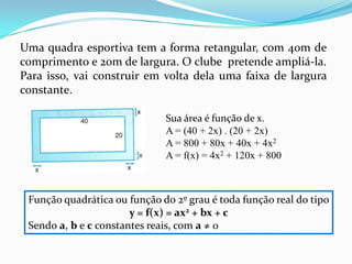 Uma quadra esportiva tem a forma retangular, com 40m de comprimento e 20m de largura. O clube  pretende ampliá-la. Para isso, vai construir em volta dela uma faixa de largura constante.Sua área é função de x.A = (40 + 2x) . (20 + 2x)A = 800 + 80x + 40x + 4x2A = f(x) = 4x2 + 120x + 800Função quadrática ou função do 2º grau é toda função real do tipoy = f(x) = ax2 + bx + cSendo a, b e c constantes reais, com a ≠ 0