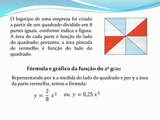 O logotipo de uma empresa foi criado a partir de um quadrado dividido em 8 partes iguais, conforme indica a figura. A área de cada parte é função do lado do quadrado; portanto, a área pintada de vermelho é função do lado do quadrado. Fórmula e gráfico da função do 2º grauRepresentando por x a medida do lado do quadrado e por y a área  da parte vermelha, temos a fórmula:  