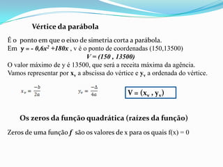 Vértice da parábolaÉ o  ponto em que o eixo de simetria corta a parábola.Em  y = - 0,6x2 +180x , v é o ponto de coordenadas (150,13500)V = (150 , 13500)O valor máximo de y é 13500, que será a receita máxima da agência.Vamos representar por xv a abscissa do vértice eyva ordenada do vértice.V = (xv , yv)Os zeros da função quadrática (raízes da função)Zeros de uma função f  são os valores de x para os quais f(x) = 0
