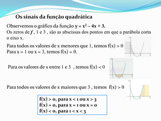 Os sinais da função quadráticaObservemos o gráfico da função y = x2 – 4x + 3.Os zeros de f , 1 e 3 , são as abscissas dos pontos em que a parábola corta o eixo x.Para todos os valores de x menores que 1, temos f(x) > 0Para x = 1 ou x = 3, temos f(x) = 0.Para os valores de x entre 1 e 3  , temos f(x) < 0Para todos os valores de x maiores que 3 , temos  f(x) > 0f(x) > 0, para x < 1 ou x > 3f(x) = 0, para x = 1 ou x = 0f(x) < 0, para 1 < x < 3  