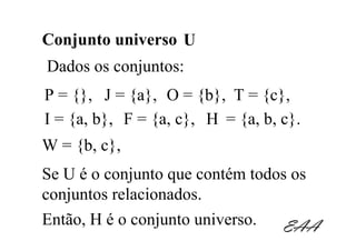 Conjunto universo U
Dados os conjuntos:
P = {}, J = {a}, O = {b}, T = {c},
I = {a, b}, F = {a, c}, H = {a, b, c}.
W = {b, c},
Se U é o conjunto que contém todos os
conjuntos relacionados.
Então, H é o conjunto universo.  EAA
 