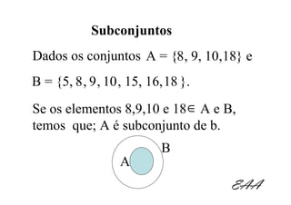 Subconjuntos
Dados os conjuntos A = {8 , 9, 10,18} e
B = {5, 8 , 9 , 10 , 15, 16, 18 }.
Se os elementos 8,9,10 e 18 ∈ A e B,
temos que; A é subconjunto de b.
                           B
                  A
                                     EAA
 