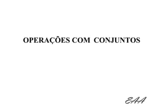 OPERAÇÕES COM CONJUNTOS




                   EAA
 