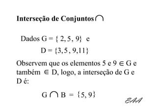 Interseção de Conjuntos ∩

 Dados G = { 2, 5 , 9} e
       D = {3, 5 , 9,11}
Observem que os elementos 5 e 9 ∈ G e
também ∈ D, logo, a interseção de G e
D é:
        G   ∩ B = { 5, 9 }       EAA
 