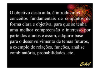 O objetivo desta aula, é introduzir os
conceitos fundamentais de conjuntos de
forma clara e objetiva, para que se tenha
uma melhor compreensão e interesse por
parte dos alunos e assim, adquirir base
para o desenvolvimento de temas futuros,
a exemplo de relações, funções, análise
combinatória, probabilidades, etc.

                                   EAA
 