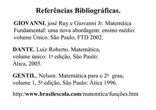 Referências Bibliográficas.
GIOVANNI, josé Ruy e Giovanni Jr. Matemáica
Fundamental: uma nova abordagem: ensino médio:
volume Único. São Paulo, FTD 2002.

DANTE, Luiz Roberto. Matemática,
volume único: 1a edição, São Paulo:
Àtica, 2005.

GENTIL, Nelson. Matemática para o 2o grau,
volume 1, 5a edição, São Paulo: Ática 1996.
http:/www.brasilescola.com/matemtica/funções.htm
 