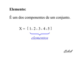 Elemento:

É um dos componentes de um conjunto.

     X = { 1, 2 , 3 , 4 , 5 }
            123
             elementos


                                EAA
 