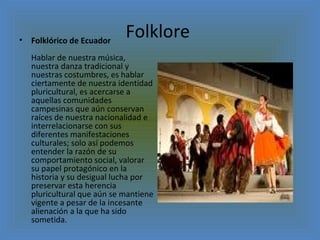 Folklore  Folklórico de Ecuador  Hablar de nuestra música, nuestra danza tradicional y nuestras costumbres, es hablar ciertamente de nuestra identidad pluricultural, es acercarse a aquellas comunidades campesinas que aún conservan raíces de nuestra nacionalidad e interrelacionarse con sus diferentes manifestaciones culturales; solo así podemos entender la razón de su comportamiento social, valorar su papel protagónico en la historia y su desigual lucha por preservar esta herencia pluricultural que aún se mantiene vigente a pesar de la incesante alienación a la que ha sido sometida.  