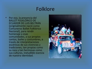 Folklore  Por eso, la presencia del BALLET FOLKLÓRICO DE ECUADOR DE LUIS BELTRÁN (originalmente nació como Comuneros Ballet Folklórico Nacional), para rendir homenaje a esas comunidades, a sus propios cantos, bailes y costumbres, a través de interpretaciones escénicas de sus vivencias y tradiciones, tan propias como su raza y tan hermosas como sus culturas, ineludible esencia de nuestra identidad. 