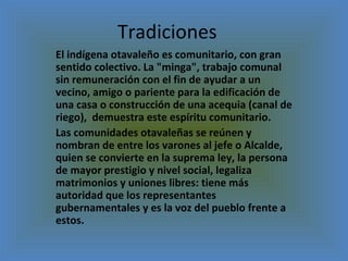 Tradiciones  El indígena otavaleño es comunitario, con gran sentido colectivo. La "minga", trabajo comunal sin remuneración con el fin de ayudar a un vecino, amigo o pariente para la edificación de una casa o construcción de una acequia (canal de riego),  demuestra este espíritu comunitario. Las comunidades otavaleñas se reúnen y nombran de entre los varones al jefe o Alcalde, quien se convierte en la suprema ley, la persona de mayor prestigio y nivel social, legaliza  matrimonios y uniones libres: tiene más autoridad que los representantes gubernamentales y es la voz del pueblo frente a estos. 