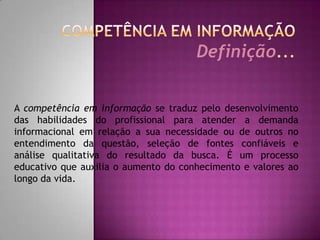 COMPETÊNCIA EM INFORMAÇÃODefinição...A competência em informação se traduz pelo desenvolvimento das habilidades do profissional para atender a demanda  informacional em relação a sua necessidade ou de outros no entendimento da questão, seleção de fontes confiáveis e  análise qualitativa do resultado da busca. É um processo educativo que auxilia o aumento do conhecimento e valores ao longo da vida.