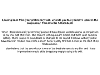 Looking back from your preliminary task, what do you feel you have learnt in the progression from it to the full product? When I look back at my preliminary product I think it looks unprofessional in comparison to my final edit of my film. The camera techniques are simple and there is no complex editing. There is also no soundtrack or changes to the sound, I believe with my skills I have learnt in media I can create a much better quality film than I could at the start of my media course.  I also believe that the soundtrack is one of the best elements to my film and I have improved my media skills by getting to grips using this skill. 
