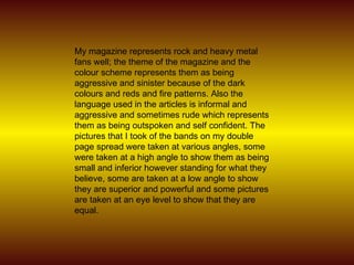 My magazine represents rock and heavy metal fans well; the theme of the magazine and the colour scheme represents them as being aggressive and sinister because of the dark colours and reds and fire patterns. Also the language used in the articles is informal and aggressive and sometimes rude which represents them as being outspoken and self confident. The pictures that I took of the bands on my double page spread were taken at various angles, some were taken at a high angle to show them as being small and inferior however standing for what they believe, some are taken at a low angle to show they are superior and powerful and some pictures are taken at an eye level to show that they are equal.  