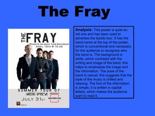 The Fray Analysis:   This poster is quite an old one and has been used to advertise the bands tour. It has the band name at the top of the poster, which is conventional and necessary for the audience to recognise who the band is. The background is white, which contrasts with the writing and image of the band, this helps to emphasise the image and the information. The pose of the band is casual, this suggests that the style of the music is chilled and relaxing. The font of the information is simple, it is written in capital letters, which makes the audience want to read it. 