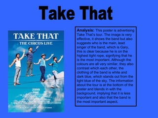 Take That Analysis:   This poster is advertising Take That’s tour. The image is very effective, it shows the band but also suggests who is the main, lead singer of the band, which is Gary, this is clear because he is on the highest tight rope, signifying that he is the most important. Although the colours are all very similar, they also contrast which each other, the clothing of the band is white and dark blue, which stands out from the light blue of the sky. The information about the tour is at the bottom of the poster and blends in with the background, implying that it is less important and also that the band is the most important aspect. 