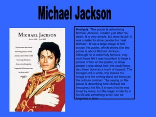 Michael Jackson Analysis:  This poster is advertising Michael Jackson, created just after his death. It is very simple, but does its job. It was created to show people the “real Michael”. It has a large image of him across the poster, which shows that the poster is about Michael Jackson. Although he is extremely famous, they must have felt it was important to have a picture of him on the poster, to show people it was about him, this could have also been done as a mark of respect. The background is white, this makes the image and the writing stand out because the colours contrast. The saying on the poster is describing how Michael felt throughout his life, it shows that he was loved by many, but the tragic incidents in his life are something which can be forgotten in time.  