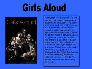 Girls Aloud Analysis:  This poster is basic and simple. But it serves its purpose, to advertise the artist/band. The colour scheme is black and gold, this is so that they contrast with each and make the poster appealing to the eye. The band name is at the top of the poster, which is conventional, as people expect that it will be there. The image is a long shot of the girl group, this is so that it shows who is in the band, their style, posture and any props. This all adds to the style which the group goes for. It is obvious from this poster that they are appealing and trying to attract a wider male audience. The do this through the pose and the clothing they wear.  