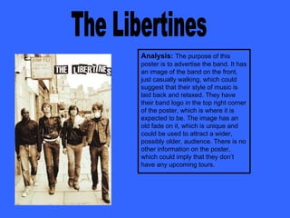 The Libertines Analysis:   The purpose of this poster is to advertise the band. It has an image of the band on the front, just casually walking, which could suggest that their style of music is laid back and relaxed. They have their band logo in the top right corner of the poster, which is where it is expected to be. The image has an old fade on it, which is unique and could be used to attract a wider, possibly older, audience. There is no other information on the poster, which could imply that they don’t have any upcoming tours.  