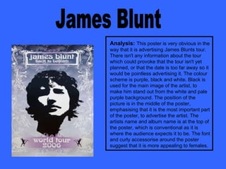 James Blunt Analysis:   This poster is very obvious in the way that it is advertising James Blunts tour. There isn't any information about the tour which could provoke that the tour isn't yet planned, or that the date is too far away so it would be pointless advertising it. The colour scheme is purple, black and white. Black is used for the main image of the artist, to make him stand out from the white and pale purple background. The position of the picture is in the middle of the poster, emphasising that it is the most important part of the poster, to advertise the artist. The artists name and album name is at the top of the poster, which is conventional as it is where the audience expects it to be. The font and curly accessorise around the poster suggest that it is more appealing to females. 
