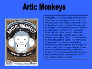 Artic Monkeys Analysis:   This poster is less formal than the others that I have analysed. It has a cartoon monkey as the main image, which links in with the band name, artic monkeys. The colour of the monkey is white and blue, which a classed as “cold” colours, again linking to the band name. The rest of the poster is black and brown, this contrasts with the colour of the monkey, thus making it stand out and become the main object of the poster. The information of the poster is about when the band are performing live, this suggests that they are an up and coming band because they don’t have actual tour dates at a famous, well known theatre or arena. It includes the date and price, which implies that the performance is soon and people need to buy tickets. 