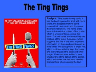 The Ting Tings Analysis:   This poster is very basic. It has the band logo on the front with drum sticks, this suggests that the band creates their own music and drums are the main instrument. The name of the band is towards the bottom of the poster, which is unconventional, as are the band. The tour dates and where they are held are at the top of the poster, which suggests that this is the most important information on there and people need to read it first. The background is bright red, which contrasts with the logo, the colour and the writing and the black and white image. It has sponsors written in very small writing at the bottom of the poster, which insinuates that the band needed financial help when creating the tour. 