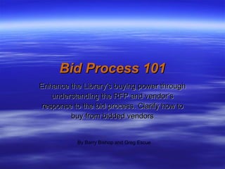 Bid Process 101 Enhance the Library’s buying power through understanding the RFP and vendor’s response to the bid process. Clarify how to buy from bidded vendors By Barry Bishop and Greg Escue 