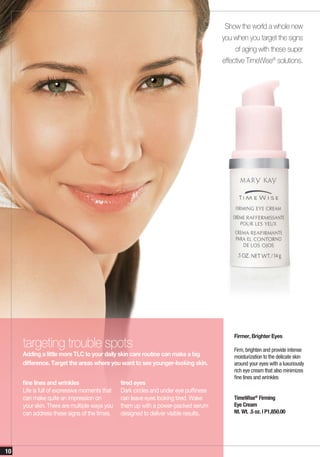 Show the world a whole new
                                                                                      you when you target the signs
                                                                                           of aging with these super
                                                                                      effective TimeWise® solutions.




                                                                                          Firmer, Brighter Eyes
     targeting trouble spots                                                              Firm, brighten and provide intense
     Adding a little more TLC to your daily skin care routine can make a big              moisturization to the delicate skin
     difference. Target the areas where you want to see younger-looking skin.             around your eyes with a luxuriously
                                                                                          rich eye cream that also minimizes
                                                                                          fine lines and wrinkles
     fine lines and wrinkles                   tired eyes
     Life is full of expressive moments that   Dark circles and under eye puffiness
     can make quite an impression on           can leave eyes looking tired. Wake         TimeWise® Firming
     your skin. There are multiple ways you    them up with a power-packed serum          Eye Cream
     can address these signs of the times.     designed to deliver visible results.       Nt. Wt. .5 oz. | P1,850.00




10
 