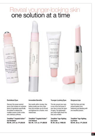 Reveal younger-looking skin
    one solution at a time




Revitalized Eyes                    Immediate Benefits                  Younger-Looking Eyes           Gorgeous Lips

Discover this power-packed          See results within minutes. See     The skin around your eyes      Fight fine lines and help
serum that contains an exclusive    lasting results over time. Now      is one of the first areas of   prevent lipstick from
blend of ingredients specifically   lines and wrinkles can be firmed    your face to show the signs    feathering and bleeding with
formulated to address the           and tightened for a fresher, more   of aging. This lightweight     one beautiful product.
multiple causes of dark circles     relaxed look.                       eye cream fights those fine
and undereye puffiness.                                                 lines and wrinkles

TimeWise® Targeted-Action™          TimeWise® Targeted-Action™          TimeWise® Age-Fighting         TimeWise® Age-Fighting
Eye Revitalizer                     Line Reducer                        Eye Cream                      Lip Primer
Net Wt. .34 fl. oz. | P1,850.00     Net. Wt. .13 fl. oz. | P1,900.00    Nt. Wt. .65 oz. | P865.00      Net Wt. .05 oz. | P1,250.00




                                                                                                                                      11
 