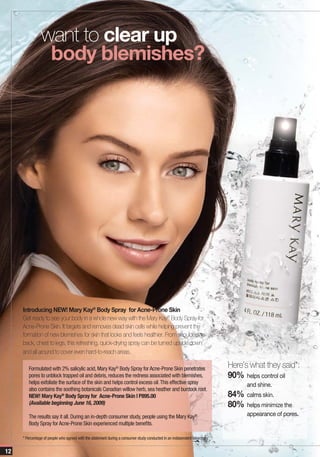 want to clear up
                 body blemishes?




     Introducing NEW! Mary Kay® Body Spray for Acne-Prone Skin
     Get ready to see your body in a whole new way with the Mary Kay® Body Spray for
     Acne-Prone Skin. It targets and removes dead skin cells while helping prevent the
     formation of new blemishes for skin that looks and feels healthier. From shoulders to
     back, chest to legs, this refreshing, quick-drying spray can be turned upside down
     and all around to cover even hard-to-reach areas.

        Formulated with 2% salicylic acid, Mary Kay® Body Spray for Acne-Prone Skin penetrates                             Here’s what they said*:
        pores to unblock trapped oil and debris, reduces the redness associated with blemishes,                            90% helps control oil
        helps exfoliate the surface of the skin and helps control excess oil. This effective spray                               and shine.
        also contains the soothing botanicals Canadian willow herb, sea heather and burdock root.
        NEW! Mary Kay® Body Spray for Acne-Prone Skin | P895.00                                                            84% calms skin.
        (Available beginning June 16, 2009)                                                                                80% helps minimize the
        The results say it all. During an in-depth consumer study, people using the Mary Kay®                                    appearance of pores.
        Body Spray for Acne-Prone Skin experienced multiple benefits.

     * Percentage of people who agreed with the statement during a consumer study conducted in an independent laboratory


12
 